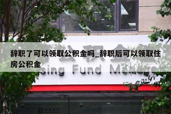 辞职了可以领取公积金吗_辞职后可以领取住房公积金